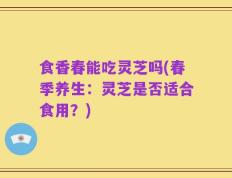 食香春能吃灵芝吗(春季养生：灵芝是否适合食用？)