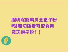胆切除能喝灵芝孢子粉吗(胆切除者可否食用灵芝孢子粉？)