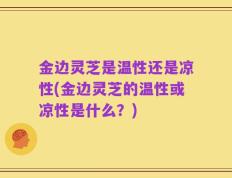 金边灵芝是温性还是凉性(金边灵芝的温性或凉性是什么？)