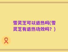 雪灵芝可以退热吗(雪灵芝有退热功效吗？)