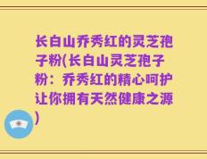 长白山乔秀红的灵芝孢子粉(长白山灵芝孢子粉：乔秀红的精心呵护让你拥有天然健康之源)