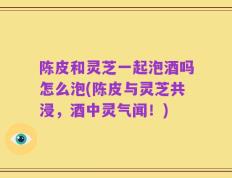 陈皮和灵芝一起泡酒吗怎么泡(陈皮与灵芝共浸，酒中灵气闻！)