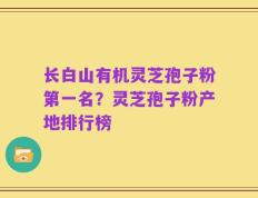 长白山有机灵芝孢子粉第一名？灵芝孢子粉产地排行榜