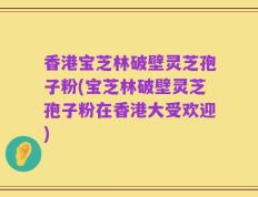 香港宝芝林破壁灵芝孢子粉(宝芝林破壁灵芝孢子粉在香港大受欢迎)