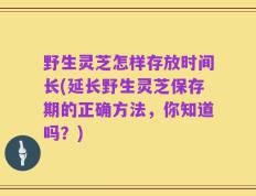 野生灵芝怎样存放时间长(延长野生灵芝保存期的正确方法，你知道吗？)