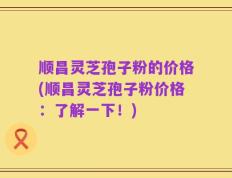 顺昌灵芝孢子粉的价格(顺昌灵芝孢子粉价格：了解一下！)