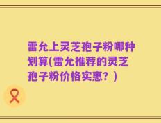 雷允上灵芝孢子粉哪种划算(雷允推荐的灵芝孢子粉价格实惠？)