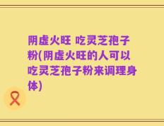 阴虚火旺 吃灵芝孢子粉(阴虚火旺的人可以吃灵芝孢子粉来调理身体)