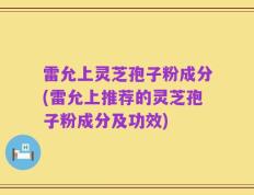 雷允上灵芝孢子粉成分(雷允上推荐的灵芝孢子粉成分及功效)