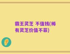 霸王灵芝 不值钱(稀有灵芝价值不菲)