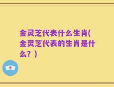 金灵芝代表什么生肖(金灵芝代表的生肖是什么？)