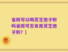 雀斑可以喝灵芝孢子粉吗雀斑可否食用灵芝孢子粉？)