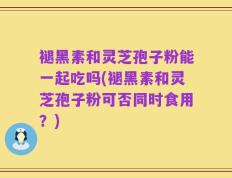 褪黑素和灵芝孢子粉能一起吃吗(褪黑素和灵芝孢子粉可否同时食用？)