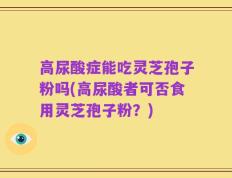 高尿酸症能吃灵芝孢子粉吗(高尿酸者可否食用灵芝孢子粉？)