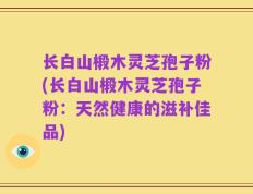 长白山椴木灵芝孢子粉(长白山椴木灵芝孢子粉：天然健康的滋补佳品)