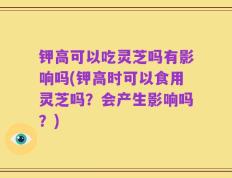 钾高可以吃灵芝吗有影响吗(钾高时可以食用灵芝吗？会产生影响吗？)