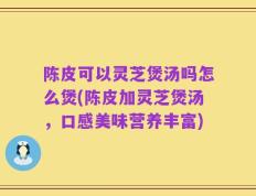陈皮可以灵芝煲汤吗怎么煲(陈皮加灵芝煲汤，口感美味营养丰富)