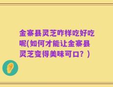金寨县灵芝咋样吃好吃呢(如何才能让金寨县灵芝变得美味可口？)