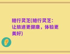 随行灵芝(随行灵芝：让旅途更健康，体验更美好)