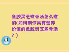 鱼胶灵芝煮骨汤怎么煮的(如何制作具有营养价值的鱼胶灵芝煮骨汤？)
