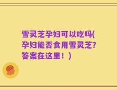 雪灵芝孕妇可以吃吗(孕妇能否食用雪灵芝？答案在这里！)