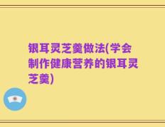 银耳灵芝羹做法(学会制作健康营养的银耳灵芝羹)