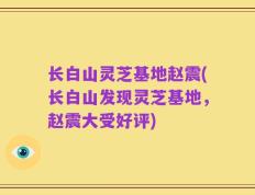 长白山灵芝基地赵震(长白山发现灵芝基地，赵震大受好评)
