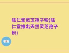 陆仁堂灵芝孢子粉(陆仁堂推出天然灵芝孢子粉)