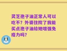 灵芝孢子油正常人可以吃不？外婆住院了我能买点孢子油给她增强免疫力吗？