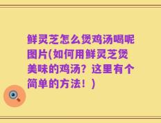 鲜灵芝怎么煲鸡汤喝呢图片(如何用鲜灵芝煲美味的鸡汤？这里有个简单的方法！)