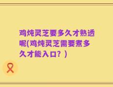 鸡炖灵芝要多久才熟透呢(鸡炖灵芝需要煮多久才能入口？)