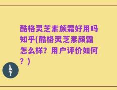 酷格灵芝素颜霜好用吗知乎(酷格灵芝素颜霜怎么样？用户评价如何？)