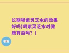 长期喝紫灵芝水的效果好吗(喝紫灵芝水对健康有益吗？)