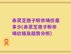 赤灵芝孢子粉市场价是多少(赤灵芝孢子粉市场价格及趋势分析)
