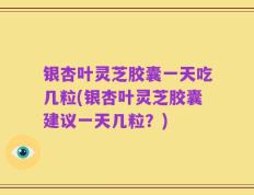 银杏叶灵芝胶囊一天吃几粒(银杏叶灵芝胶囊建议一天几粒？)