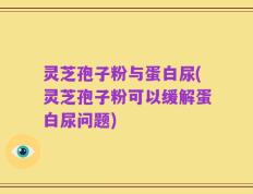 灵芝孢子粉与蛋白尿(灵芝孢子粉可以缓解蛋白尿问题)