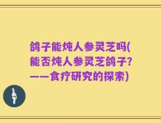 鸽子能炖人参灵芝吗(能否炖人参灵芝鸽子？——食疗研究的探索)