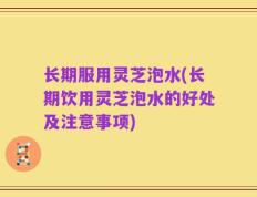 长期服用灵芝泡水(长期饮用灵芝泡水的好处及注意事项)