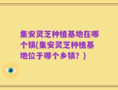 集安灵芝种植基地在哪个镇(集安灵芝种植基地位于哪个乡镇？)