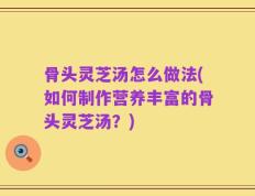 骨头灵芝汤怎么做法(如何制作营养丰富的骨头灵芝汤？)
