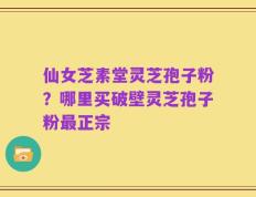 仙女芝素堂灵芝孢子粉？哪里买破壁灵芝孢子粉最正宗