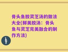 骨头鱼胶灵芝汤的做法大全(鲜美胶汤：骨头鱼与灵芝完美融合的制作方法)
