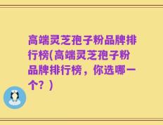 高端灵芝孢子粉品牌排行榜(高端灵芝孢子粉品牌排行榜，你选哪一个？)