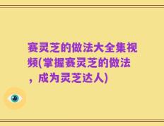 赛灵芝的做法大全集视频(掌握赛灵芝的做法，成为灵芝达人)