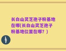 长白山灵芝孢子粉基地在哪(长白山灵芝孢子粉基地位置在哪？)