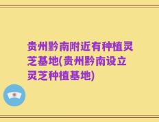 贵州黔南附近有种植灵芝基地(贵州黔南设立灵芝种植基地)