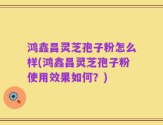鸿鑫昌灵芝孢子粉怎么样(鸿鑫昌灵芝孢子粉使用效果如何？)
