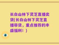 长白山林下灵芝直播卖货(长白山林下灵芝直播带货，重点推荐的丰盛福利！)