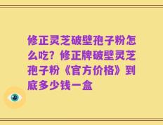 修正灵芝破壁孢子粉怎么吃？修正牌破壁灵芝孢子粉《官方价格》到底多少钱一盒