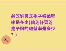 鹤芝轩灵芝孢子粉破壁率是多少(鹤芝轩灵芝孢子粉的破壁率是多少？)